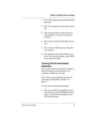 Page 23Section 2 Setting up your System
Bizfon Owner’s Guide19
3. Press 
 to change Automated Attendant 
greetings. 
4. Press 
 to change the After Hours greet-
ing. 
5. The current greeting is played and you 
are prompted to accept the greeting or 
change it.
6. Press 
 to record the After Hours greet-
ing.
7. Press any key when done recording the 
new greeting. 
8. The greeting will be played back to you. 
Press 
 to use the greeting or press 
 to 
re-record the greeting.
Turning Off the Automated...