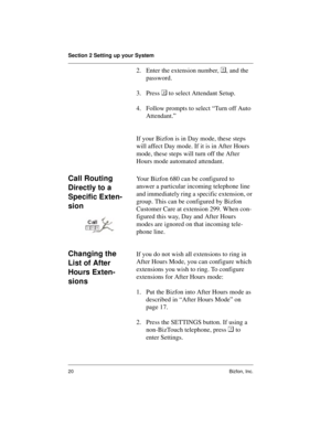 Page 24Section 2 Setting up your System
20 Bizfon, Inc.
2. Enter the extension number, , and the 
password.
3. Press  to select Attendant Setup.
4. Follow prompts to select “Turn off Auto 
Attendant.”
If your Bizfon is in Day mode, these steps 
will affect Day mode. If it is in After Hours 
mode, these steps will turn off the After 
Hours mode automated attendant.
Call Routing 
Directly to a 
Specific Exten-
sionYour Bizfon 680 can be configured to 
answer a particular incoming telephone line 
and immediately...