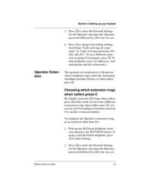 Page 25Section 2 Setting up your System
Bizfon Owner’s Guide21
3. Press  to select the Personal Settings 
for the Operator, and enter the Operator 
password followed by  if one was set.
4. Press  to change forwarding settings. 
Youll hear “Calls will ring all exten-
sions” or “Calls will ring extensions 201, 
202, and 203.” To set a different exten-
sion or group of extensions, press . To 
ring all phones, press ; otherwise, start 
entering the specific extension(s).
Operator Exten-
sionThe operator (or...