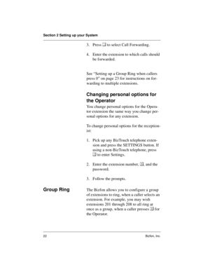 Page 26Section 2 Setting up your System
22 Bizfon, Inc.
3. Press  to select Call Forwarding. 
4. Enter the extension to which calls should 
be forwarded.
See “Setting up a Group Ring when callers 
press 0” on page 23 for instructions on for-
warding to multiple extensions.
Changing personal options for 
the Operator
You change personal options for the Opera-
tor extension the same way you change per-
sonal options for any extension. 
To change personal options for the reception-
ist:
1. Pick up any BizTouch...