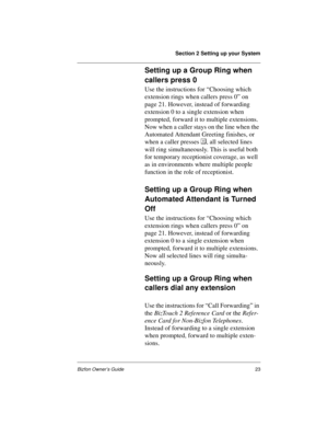 Page 27Section 2 Setting up your System
Bizfon Owner’s Guide23
Setting up a Group Ring when 
callers press 0
Use the instructions for “Choosing which 
extension rings when callers press 0” on 
page 21. However, instead of forwarding 
extension 0 to a single extension when 
prompted, forward it to multiple extensions. 
Now when a caller stays on the line when the 
Automated Attendant Greeting finishes, or 
when a caller presses , all selected lines 
will ring simultaneously. This is useful both 
for temporary...