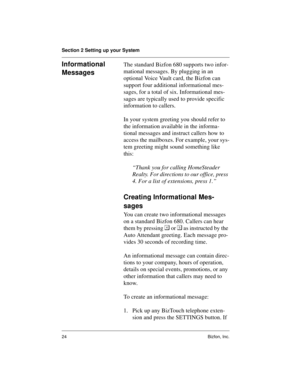 Page 28Section 2 Setting up your System
24 Bizfon, Inc.
Informational 
MessagesThe standard Bizfon 680 supports two infor-
mational messages. By plugging in an 
optional Voice Vault card, the Bizfon can 
support four additional informational mes-
sages, for a total of six. Informational mes-
sages are typically used to provide specific 
information to callers.
In your system greeting you should refer to 
the information available in the informa-
tional messages and instruct callers how to 
access the mailboxes....