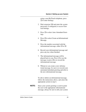 Page 29Section 2 Setting up your System
Bizfon Owner’s Guide25
using a non-BizTouch telephone, press 

 to enter Settings. 
2. Dial extension 200 and enter the system 
password, if configured, to access Gen-
eral Settings.
3. Press  to select Auto Attendant Greet-
ings. 
4. Press 
 to select Create an Informational 
Message. 
5. Press the number associated with the 
informational message, either 
 or 
.
6. Record your informational message and 
press any key when finished. 
7. The informational message will...