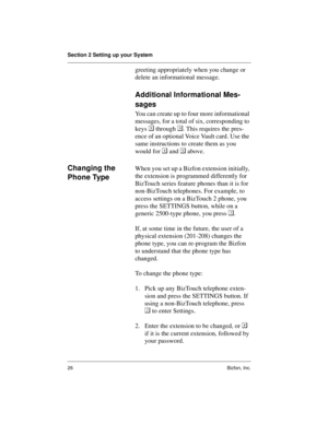 Page 30Section 2 Setting up your System
26 Bizfon, Inc.
greeting appropriately when you change or 
delete an informational message.
Additional Informational Mes-
sages
You can create up to four more informational 
messages, for a total of six, corresponding to 
keys 	 through . This requires the pres-
ence of an optional Voice Vault card. Use the 
same instructions to create them as you 
would for 
 and 
 above.
Changing the 
Phone TypeWhen you set up a Bizfon extension initially, 
the extension is programmed...