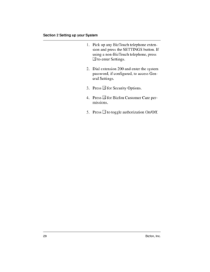 Page 32Section 2 Setting up your System
28 Bizfon, Inc.
1. Pick up any BizTouch telephone exten-
sion and press the SETTINGS button. If 
using a non-BizTouch telephone, press 

 to enter Settings. 
2. Dial extension 200 and enter the system 
password, if configured, to access Gen-
eral Settings.
3. Press  for Security Options.
4. Press  for Bizfon Customer Care per-
missions.
5. Press  to toggle authorization On/Off. 