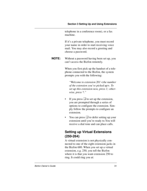 Page 35Section 3 Setting Up and Using Extensions
Bizfon Owner’s Guide31
telephone in a conference room), or a fax 
machine. 
If it’s a private telephone, you must record 
your name in order to start receiving voice 
mail. You may also record a greeting and 
choose a password.
NOTE:
Without a password having been set up, you 
can’t access the Bizfon remotely.
When you first pick up the handset of a tele-
phone connected to the Bizfon, the system 
prompts you with the following: 
“Welcome to extension 201 . To...