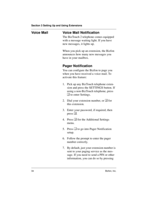 Page 38Section 3 Setting Up and Using Extensions
34 Bizfon, Inc.
Voice Mail  Voice Mail Notification
The BizTouch 2 telephone comes equipped 
with a message waiting light. If you have 
new messages, it lights up.
When you pick up an extension, the Bizfon 
announces how many new messages you 
have in your mailbox.
Pager Notification 
You can configure the Bizfon to page you 
when you have received a voice mail. To 
activate this feature:
1. Pick up any BizTouch telephone exten-
sion and press the SETTINGS...