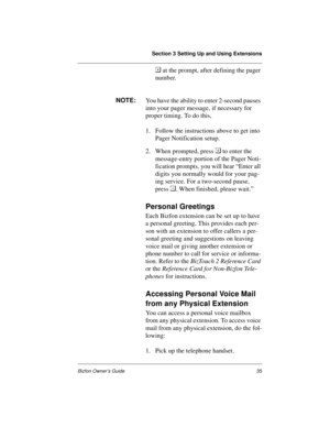 Page 39Section 3 Setting Up and Using Extensions
Bizfon Owner’s Guide35
 at the prompt, after defining the pager 
number.
NOTE:
You have the ability to enter 2-second pauses 
into your pager message, if necessary for 
proper timing. To do this, 
1. Follow the instructions above to get into 
Pager Notification setup.
2. When prompted, press  to enter the 
message-entry portion of the Pager Noti-
fication prompts, you will hear “Enter all 
digits you normally would for your pag-
ing service. For a two-second...