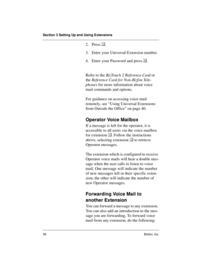 Page 40Section 3 Setting Up and Using Extensions
36 Bizfon, Inc.
2. Press 
.
3. Enter your Universal Extension number.
4. Enter your Password and press .
Refer to the BizTouch 2 Reference Card or 
the Reference Card for Non-Bizfon Tele-
phones for more information about voice 
mail commands and options.
For guidance on accessing voice mail 
remotely, see “Using Universal Extensions 
from Outside the Office” on page 40.
Operator Voice Mailbox
If a message is left for the operator, it is 
accessible to all users...