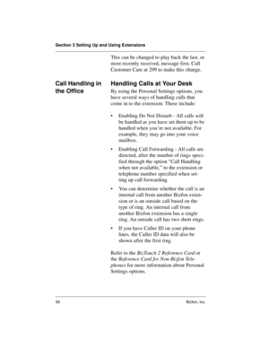 Page 42Section 3 Setting Up and Using Extensions
38 Bizfon, Inc.
This can be changed to play back the last, or 
most recently received, message first. Call 
Customer Care at 299 to make this change.
Call Handling in 
the OfficeHandling Calls at Your Desk
By using the Personal Settings options, you 
have several ways of handling calls that 
come in to the extension. These include:
• Enabling Do Not Disturb - All calls will 
be handled as you have set them up to be 
handled when you’re not available. For...