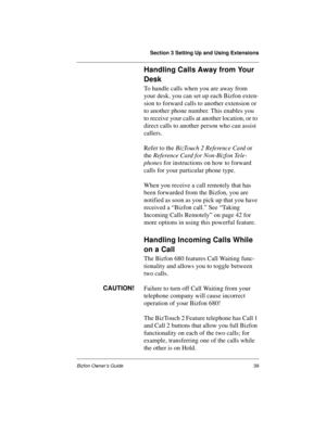 Page 43Section 3 Setting Up and Using Extensions
Bizfon Owner’s Guide39
Handling Calls Away from Your 
Desk
To handle calls when you are away from 
your desk, you can set up each Bizfon exten-
sion to forward calls to another extension or 
to another phone number. This enables you 
to receive your calls at another location, or to 
direct calls to another person who can assist 
callers.
Refer to the BizTouch 2 Reference Card or 
the Reference Card for Non-Bizfon Tele-
phones for instructions on how to forward...