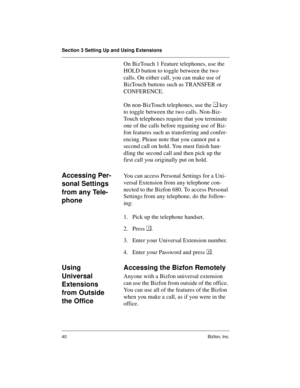 Page 44Section 3 Setting Up and Using Extensions
40 Bizfon, Inc.
On BizTouch 1 Feature telephones, use the 
HOLD button to toggle between the two 
calls. On either call, you can make use of 
BizTouch buttons such as TRANSFER or 
CONFERENCE.
On non-BizTouch telephones, use the  key 
to toggle between the two calls. Non-Biz-
Touch telephones require that you terminate 
one of the calls before regaining use of Biz-
fon features such as transferring and confer-
encing. Please note that you cannot put a 
second...