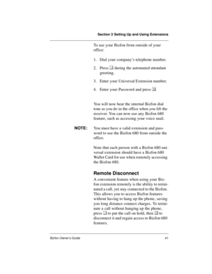 Page 45Section 3 Setting Up and Using Extensions
Bizfon Owner’s Guide41
To use your Bizfon from outside of your 
office:
1. Dial your company’s telephone number.
2. Press 
 during the automated attendant 
greeting. 
3. Enter your Universal Extension number.
4. Enter your Password and press .
You will now hear the internal Bizfon dial 
tone as you do in the office when you lift the 
receiver. You can now use any Bizfon 680 
feature, such as accessing your voice mail. 
NOTE:
You must have a valid extension and...