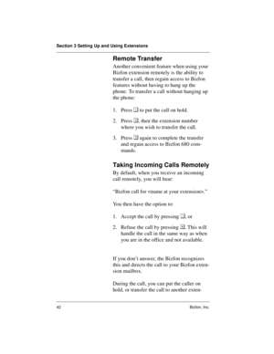 Page 46Section 3 Setting Up and Using Extensions
42 Bizfon, Inc.
Remote Transfer
Another convenient feature when using your 
Bizfon extension remotely is the ability to 
transfer a call, then regain access to Bizfon 
features without having to hang up the 
phone. To transfer a call without hanging up 
the phone:
1. Press  to put the call on hold.
2. Press , then the extension number 
where you wish to transfer the call.
3. Press  again to complete the transfer 
and regain access to Bizfon 680 com-
mands....