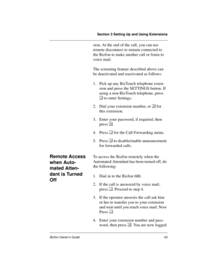 Page 47Section 3 Setting Up and Using Extensions
Bizfon Owner’s Guide43
sion. At the end of the call, you can use 
remote disconnect to remain connected to 
the Bizfon to make another call or listen to 
voice mail.
The screening feature described above can 
be deactivated and reactivated as follows:
1. Pick up any BizTouch telephone exten-
sion and press the SETTINGS button. If 
using a non-BizTouch telephone, press 

 to enter Settings.
2. Dial your extension number, or  for 
this extension.
3. Enter your...