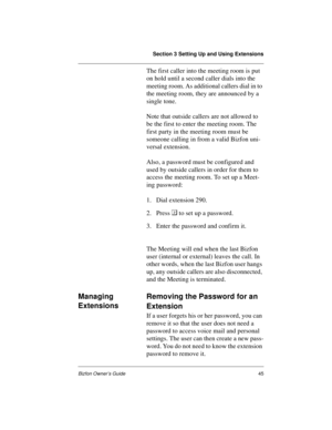 Page 49Section 3 Setting Up and Using Extensions
Bizfon Owner’s Guide45
The first caller into the meeting room is put 
on hold until a second caller dials into the 
meeting room. As additional callers dial in to 
the meeting room, they are announced by a 
single tone.
Note that outside callers are not allowed to 
be the first to enter the meeting room. The 
first party in the meeting room must be 
someone calling in from a valid Bizfon uni-
versal extension. 
Also, a password must be configured and 
used by...