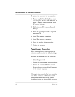 Page 50Section 3 Setting Up and Using Extensions
46 Bizfon, Inc.
To remove the password for an extension:
1. Pick up any BizTouch telephone exten-
sion and press the SETTINGS button. If 
using a non-BizTouch telephone, press 

 to enter Settings.
2. Dial extension 200 to access General 
Settings.
3. Enter the system password, if required, 
then press .
4. Press 
 to manage extensions.
5. Press 
 to remove a password.
6. Enter the number of the extension.
7. Follow the prompts.
Resetting an Extension
When...