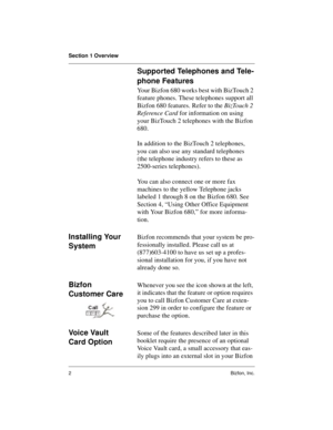 Page 6Section 1 Overview
2Bizfon, Inc.
Supported Telephones and Tele-
phone Features
Your Bizfon 680 works best with BizTouch 2 
feature phones. These telephones support all 
Bizfon 680 features. Refer to the BizTouch 2 
Reference Card for information on using 
your BizTouch 2 telephones with the Bizfon 
680. 
In addition to the BizTouch 2 telephones, 
you can also use any standard telephones 
(the telephone industry refers to these as 
2500-series telephones). 
You can also connect one or more fax 
machines...