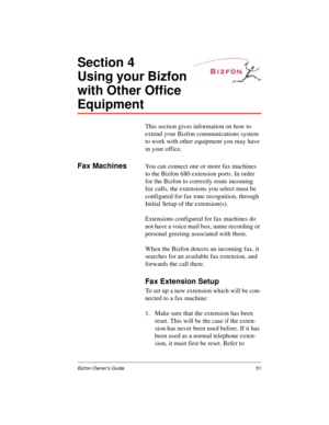 Page 55Bizfon Owner’s Guide51
Section 4
Using your Bizfon 
with Other Office 
Equipment
This section gives information on how to 
extend your Bizfon communications system 
to work with other equipment you may have 
in your office.
Fax MachinesYou can connect one or more fax machines 
to the Bizfon 680 extension ports. In order 
for the Bizfon to correctly route incoming 
fax calls, the extensions you select must be 
configured for fax tone recognition, through 
Initial Setup of the extension(s). 
Extensions...