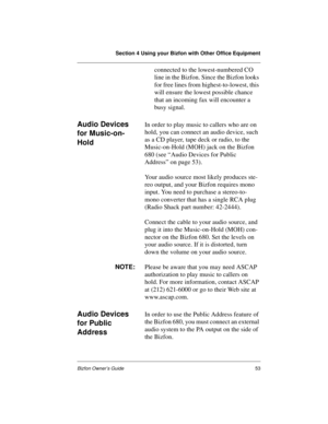 Page 57Section 4 Using your Bizfon with Other Office Equipment
Bizfon Owner’s Guide53
connected to the lowest-numbered CO 
line in the Bizfon. Since the Bizfon looks 
for free lines from highest-to-lowest, this 
will ensure the lowest possible chance 
that an incoming fax will encounter a 
busy signal.
Audio Devices 
for Music-on-
HoldIn order to play music to callers who are on 
hold, you can connect an audio device, such 
as a CD player, tape deck or radio, to the 
Music-on-Hold (MOH) jack on the Bizfon 
680...