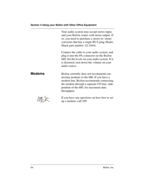 Page 58Section 4 Using your Bizfon with Other Office Equipment
54 Bizfon, Inc.
Your audio system may accept stereo input, 
and your Bizfon comes with mono output. If 
so, you need to purchase a stereo-to- mono 
converter that has a single RCA plug (Radio 
Shack part number: 42-2444). 
Connect the cable to your audio system, and 
plug it into the PA connector on the Bizfon 
680. Set the levels on your audio system. If it 
is distorted, turn down the volume on your 
audio source. 
ModemsBizfon currently does not...