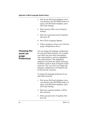 Page 62Appendix A Multi-Language System Setup
58 Bizfon, Inc.
1. Pick up any BizTouch telephone exten-
sion and press the SETTINGS button. If 
using a non-BizTouch telephone, press 

 to enter Settings.
2. Dial extension 200 to access General 
Settings.
3. Enter the system password, if required, 
then press .
4. Press 	
 for Language Options.
5. Follow prompts to choose one of the lan-
guage configurations above.
Choosing Per-
sonal Lan-
guage 
PreferencesYou can change the language configuration 
for each...