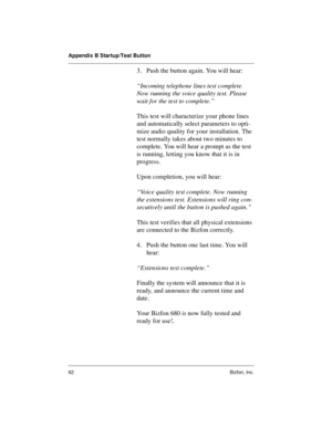 Page 66Appendix B Startup/Test Button
62 Bizfon, Inc.
3. Push the button again. You will hear:
“Incoming telephone lines test complete. 
Now running the voice quality test. Please 
wait for the test to complete.”
This test will characterize your phone lines 
and automatically select parameters to opti-
mize audio quality for your installation. The 
test normally takes about two minutes to 
complete. You will hear a prompt as the test 
is running, letting you know that it is in 
progress.
Upon completion, you...