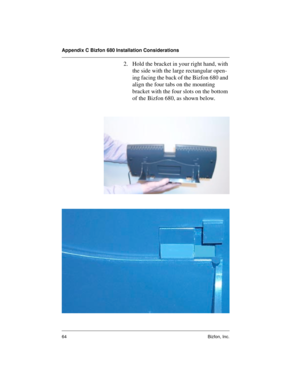 Page 68Appendix C Bizfon 680 Installation Considerations
64 Bizfon, Inc.
2. Hold the bracket in your right hand, with 
the side with the large rectangular open-
ing facing the back of the Bizfon 680 and 
align the four tabs on the mounting 
bracket with the four slots on the bottom 
of the Bizfon 680, as shown below.  