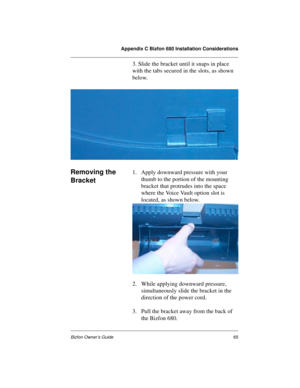 Page 69Appendix C Bizfon 680 Installation Considerations
Bizfon Owner’s Guide65
3. Slide the bracket until it snaps in place 
with the tabs secured in the slots, as shown 
below.
Removing the 
Bracket1. Apply downward pressure with your 
thumb to the portion of the mounting 
bracket that protrudes into the space 
where the Voice Vault option slot is 
located, as shown below.
2. While applying downward pressure, 
simultaneously slide the bracket in the 
direction of the power cord. 
3. Pull the bracket away from...