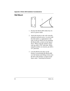 Page 70Appendix C Bizfon 680 Installation Considerations
66 Bizfon, Inc.
Wall Mount
1. Position the Bizfon 680 within four (4) 
feet of a power outlet. 
2. Attach the bracket to the wall vertically, 
using the enclosed screws, or screws and 
drywall anchors, as appropriate to the 
type of wall on which you are mounting 
the Bizfon 680, as shown in the figures 
above. When using the anchors on dry-
wall, pre-drill a 3/16” pilot hole. When 
using the anchors on concrete, pre-drill a 
1/4” pilot hole.
3. Lock the...