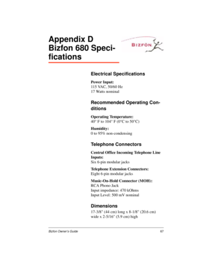 Page 71Bizfon Owner’s Guide67
Appendix D
Bizfon 680 Speci-
fications
Electrical Specifications
Power Input:
115 VAC, 50/60 Hz
17 Watts nominal
Recommended Operating Con-
ditions
Operating Temperature:
40° F to 104° F (0°C to 50°C)
Humidity:
0 to 95% non-condensing
Telephone Connectors
Central Office Incoming Telephone Line 
Inputs:
Six 6-pin modular jacks
Telephone Extension Connectors:
Eight 6-pin modular jacks
Music-On-Hold Connector (MOH):
RCA Phono Jack
Input impedance: 470 kOhms
Input Level: 500 mV...