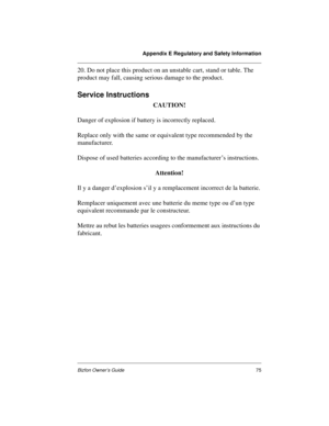 Page 79Appendix E Regulatory and Safety Information
Bizfon Owner’s Guide75
20. Do not place this product on an unstable cart, stand or table. The 
product may fall, causing serious damage to the product.
Service Instructions
CAUTION!
Danger of explosion if battery is incorrectly replaced. 
Replace only with the same or equivalent type recommended by the 
manufacturer. 
Dispose of used batteries according to the manufacturer’s instructions. 
Attention!
Il y a danger d’explosion s’il y a remplacement incorrect de...