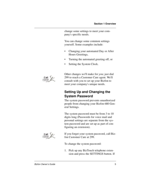 Page 9Section 1 Overview
Bizfon Owner’s Guide5
change some settings to meet your com-
panys specific needs. 
You can change some common settings 
yourself. Some examples include:
• Changing your automated Day or After 
Hours Greetings, 
• Turning the automated greeting off, or
• Setting the System Clock. 
Other changes well make for you; just dial 
299 to reach a Customer Care agent. Well 
consult with you to set up your Bizfon to 
meet your companys unique needs.
Setting Up and Changing the 
System Password...