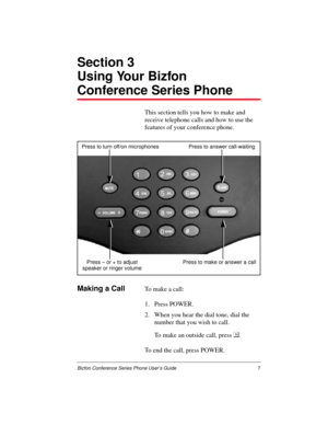 Page 11Bizfon Conference Series Phone User’s Guide7
Section 3
Using Your Bizfon
Conference Series Phone
This section tells you how to make and 
receive telephone calls and how to use the 
features of your conference phone.
Making a CallTo make a call:
1. Press POWER.
2. When you hear the dial tone, dial the 
number that you wish to call.
To make an outside call, press .
To end the call, press POWER.
Press to make or answer a call Press – or + to adjust Press to turn off/on microphones Press to answer...