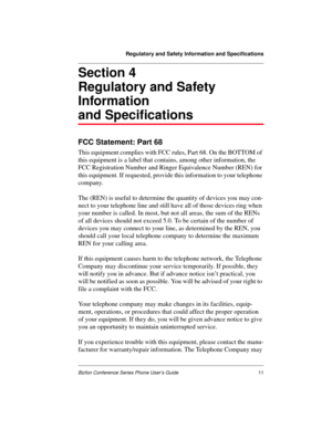 Page 15Regulatory and Safety Information and Specifications
Bizfon Conference Series Phone User’s Guide11
Section 4
Regulatory and Safety
Information
and Specifications
FCC Statement: Part 68
This equipment complies with FCC rules, Part 68. On the BOTTOM of 
this equipment is a label that contains, among other information, the 
FCC Registration Number and Ringer Equivalence Number (REN) for 
this equipment. If requested, provide this information to your telephone 
company. 
The (REN) is useful to determine the...