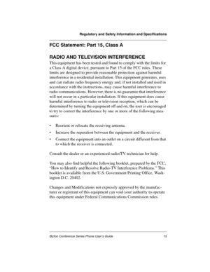 Page 17Regulatory and Safety Information and Specifications
Bizfon Conference Series Phone User’s Guide13
FCC Statement: Part 15, Class A
RADIO AND TELEVISION INTERFERENCE
This equipment has been tested and found to comply with the limits for 
a Class A digital device, pursuant to Part 15 of the FCC rules. These 
limits are designed to provide reasonable protection against harmful 
interference in a residential installation. This equipment generates, uses 
and can radiate radio frequency energy and, if not...