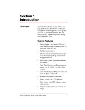 Page 5Bizfon Conference Series Phone User’s Guide1
Section 1
Introduction
OverviewThe Bizfon Conference Series Phone is a 
high-performance, full duplex conference 
room phone with exceptional sound quality. 
It is easy to use and will ensure that you 
always receive high fidelity sound during 
your conference calls.
System Features
Digital Signal Processing (DSP) pro-
vides intelligent microphone mixing for 
precision voice pick up.
Full duplex operation.
Three noise canceling microphones pro-
vide 360...