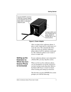Page 9Getting Started
Bizfon Conference Series Phone User’s Guide5
Figure 2. Power Adapter
After you plug in the conference phone, it 
plays a static sound and five short tones as it 
scans the room. This automatically deter-
mines the room size and the conference 
phone adjusts itself for optimum sound qual-
ity. The conference phone is now ready to 
receive or make calls.
Setting up the 
Extension to 
Which the Con-
ference Phone 
is ConnectedIf your conference phone is not connected to 
a Bizfon 680, you...