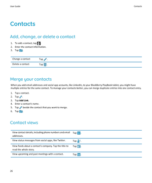 Page 28Contacts
Add, change, or delete a contact
1. To add a contact, tap .
2.Enter the contact information.
3. Tap .
Change a contactTap .Delete a contactTap .
Merge your contacts
When you add email addresses and social app accounts, like LinkedIn, to your BlackBerry PlayBook tablet, you might have 
multiple entries for the same contact. To manage your contacts better, you can merge duplicate entries into one contact entry.
1.Tap a contact.
2. Tap .
3.Tap Add Link.
4.Enter a contact's name.
5. Tap  beside...