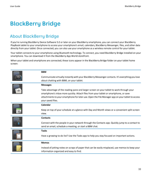 Page 35BlackBerry Bridge
About BlackBerry Bridge
If you're running BlackBerry Device Software 5.0 or later on your BlackBerry smartphone, you can connect your BlackBerry PlayBook tablet to your smartphone to access your smartphone's email, calendars, BlackBerry Messenger, files, and other data  directly from your tablet. Once connected, you can also use your smartphone as a wireless remote control for your tablet.
Your tablet connects to your smartphone using Bluetooth technology. To connect, you need...