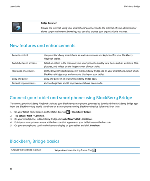 Page 36Bridge Browser
Browse the Internet using your smartphone’s connection to the Internet. If your administrator allows corporate intranet browsing, you can also browse your organization's intranet.
New features and enhancements
Remote controlUse your BlackBerry smartphone as a wireless mouse and keyboard for your BlackBerry PlayBook tablet.Switch between screensSelect an option in the menu on your smartphone to quickly view items such as websites, files,  pictures, and videos on the larger screen of...