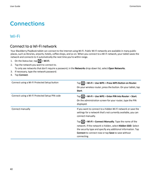 Page 42Connections
Wi-Fi
Connect to a Wi-Fi network
Your BlackBerry PlayBook tablet can connect to the Internet using Wi-Fi. Public Wi-Fi networks are available in many public places, such as libraries, airports, hotels, coffee shops, and so on. When you connect to a Wi-Fi network, your tablet saves the 
network and connects to it automatically the next time you're within range.
1. On the Status bar, tap  > Wi-Fi.
2.Tap the network you want to connect to.
To only see networks that don't require a...