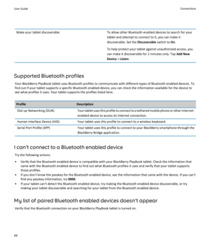 Page 46Make your tablet discoverableTo allow other Bluetooth enabled devices to search for your 
tablet and attempt to connect to it, you can make it 
discoverable. Set the 
Discoverable switch to On.
To help protect your tablet against unauthorized access, you  can make it discoverable for 2 minutes only. Tap 
Add New 
Device
 > Listen.
Supported Bluetooth profiles
Your BlackBerry PlayBook tablet uses Bluetooth profiles to communicate with different types of Bluetooth enabled devices. To  find out if your...