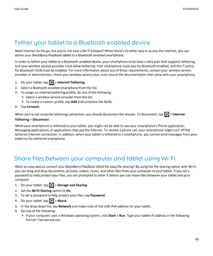 Page 47Tether your tablet to a Bluetooth enabled device
Need Internet on the go, but you're not near a Wi-Fi hotspot? When there's no other way to access the Internet, you can 
tether your BlackBerry PlayBook tablet to a Bluetooth enabled smartphone.
In order to tether your tablet to a Bluetooth enabled device, your smartphone must have a data plan that supports tethering, 
and your wireless service provider must allow tethering. Your smartphone must also be Bluetooth enabled, and the IT policy 
for...