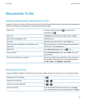 Page 55Documents To Go
Getting started with Documents To Go
Using Docs To Go, you can view .pdf files and view, edit, and format Microsoft Word documents, Microsoft Excel spreadsheets, and Microsoft PowerPoint presentations on your BlackBerry PlayBook tablet.
Create a fileTo create a new document, tap . To create a new 
spreadsheet, tap 
.
Open a fileTap Browse. Tap the file that you want to open. Tap OK.Open a link to a webpage in a fileDouble-tap a link.Save a fileSwipe down from the top frame. Tap the Save...