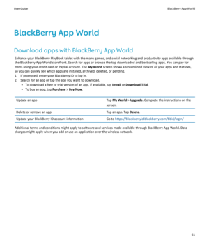 Page 63BlackBerry App World
Download apps with BlackBerry App World
Enhance your BlackBerry PlayBook tablet with the many games, and social networking and productivity apps available through 
the BlackBerry App World storefront. Search for apps or browse the top downloaded and best selling apps. You can pay for 
items using your credit card or PayPal account. The 
My World screen shows a streamlined view of all your apps and statuses, 
so you can quickly see which apps are installed, archived, deleted, or...