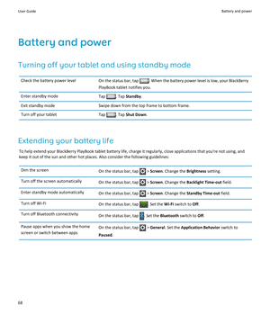 Page 70Battery and power
Turning off your tablet and using standby mode
Check the battery power levelOn the status bar, tap . When the battery power level is low, your BlackBerry 
PlayBook tablet notifies you.Enter standby modeTap . Tap Standby.Exit standby modeSwipe down from the top frame to bottom frame.Turn off your tabletTap . Tap Shut Down.
Extending your battery life
To help extend your BlackBerry PlayBook tablet battery life, charge it regularly, close applications that you're not using, and 
keep...