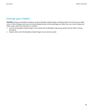 Page 71Charge your tablet
CAUTION: Charge your BlackBerry PlayBook using the BlackBerry Rapid Charger provided by RIM in the box that your tablet 
came in. Other charging cords may not provide adequate power and may damage your tablet. Also, you cannot charge your 
tablet using a USB cord connected to a computer.
1.Connect the BlackBerry Rapid Charger to your tablet with the BlackBerry logo facing upward and the USB icon facing 
downward.
2.Plug the other end of the BlackBerry Rapid Charger into an electrical...