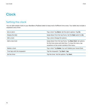 Page 74Clock
Setting the clock
You can add multiple clocks to your BlackBerry PlayBook tablet to keep track of different time zones. Your tablet also includes a 
stopwatch and a timer.
Set an alarmTap a clock. Tap Alarm. Set the alarm options. Tap On.Display the dateSwipe down from the top frame. Set the Date switch to On.Edit a clockTap a clock. Change the options.Add a new clockSwipe down from the top frame. Tap New Clock. Set options 
for the time zones and clock face. To close the menu, tap 
anywhere on the...