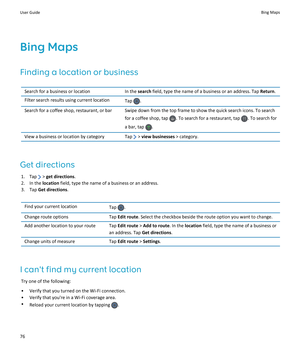 Page 78Bing Maps
Finding a location or business
Search for a business or locationIn the search field, type the name of a business or an address. Tap Return.Filter search results using current locationTap .Search for a coffee shop, restaurant, or barSwipe down from the top frame to show the quick search icons. To search 
for a coffee shop, tap 
. To search for a restaurant, tap . To search for 
a bar, tap 
.
View a business or location by categoryTap  > view businesses > category.
Get directions
1. Tap  > get...